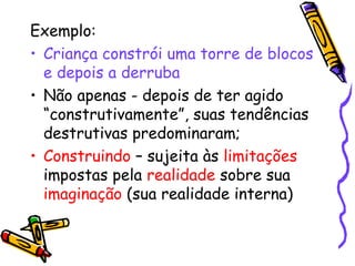 Exemplo: 
• Criança constrói uma torre de blocos 
e depois a derruba 
• Não apenas - depois de ter agido 
“construtivamente”, suas tendências 
destrutivas predominaram; 
• Construindo – sujeita às limitações 
impostas pela realidade sobre sua 
imaginação (sua realidade interna) 
 