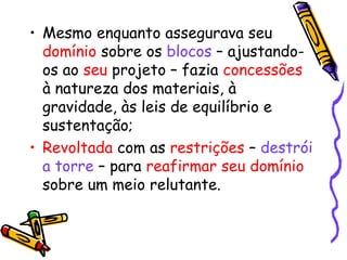 • Mesmo enquanto assegurava seu 
domínio sobre os blocos – ajustando-os 
ao seu projeto – fazia concessões 
à natureza dos materiais, à 
gravidade, às leis de equilíbrio e 
sustentação; 
• Revoltada com as restrições – destrói 
a torre – para reafirmar seu domínio 
sobre um meio relutante. 
 