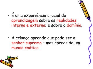 • É uma experiência crucial de 
aprendizagem sobre as realidades 
interna e externa; e sobre o domínio. 
• A criança aprende que pode ser o 
senhor supremo – mas apenas de um 
mundo caótico 
 