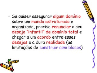 • Se quiser assegurar algum domínio 
sobre um mundo estruturado e 
organizado, precisa renunciar a seu 
desejo “infantil” de domínio total e 
chegar a um acordo entre esses 
desejos e a dura realidade (as 
limitações de construir com blocos) 
 
