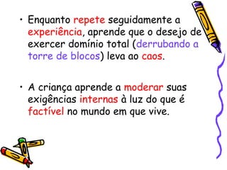 • Enquanto repete seguidamente a 
experiência, aprende que o desejo de 
exercer domínio total (derrubando a 
torre de blocos) leva ao caos. 
• A criança aprende a moderar suas 
exigências internas à luz do que é 
factível no mundo em que vive. 
 
