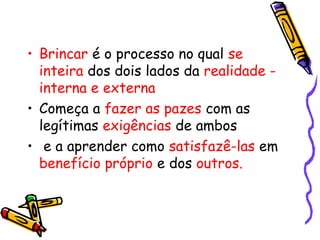 • Brincar é o processo no qual se 
inteira dos dois lados da realidade - 
interna e externa 
• Começa a fazer as pazes com as 
legítimas exigências de ambos 
• e a aprender como satisfazê-las em 
benefício próprio e dos outros. 
 