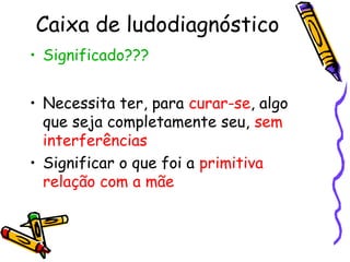 Caixa de ludodiagnóstico 
• Significado??? 
• Necessita ter, para curar-se, algo 
que seja completamente seu, sem 
interferências 
• Significar o que foi a primitiva 
relação com a mãe 
 