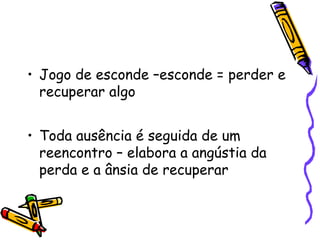 • Jogo de esconde –esconde = perder e 
recuperar algo 
• Toda ausência é seguida de um 
reencontro – elabora a angústia da 
perda e a ânsia de recuperar 
 
