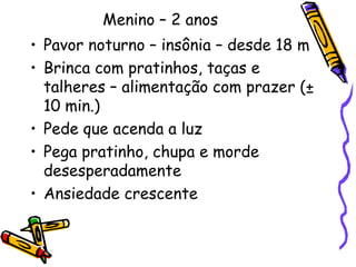 Menino – 2 anos 
• Pavor noturno – insônia – desde 18 m 
• Brinca com pratinhos, taças e 
talheres – alimentação com prazer (± 
10 min.) 
• Pede que acenda a luz 
• Pega pratinho, chupa e morde 
desesperadamente 
• Ansiedade crescente 
 
