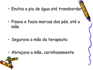 • Enchia a pia de água até transbordar 
• Pisava e fazia marcas dos pés, até a 
mãe 
• Segurava a mão da terapeuta 
• Abraçava a mãe, carinhosamente 
 