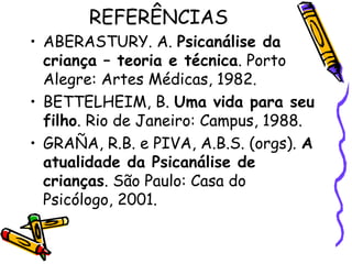 REFERÊNCIAS 
• ABERASTURY. A. Psicanálise da 
criança – teoria e técnica. Porto 
Alegre: Artes Médicas, 1982. 
• BETTELHEIM, B. Uma vida para seu 
filho. Rio de Janeiro: Campus, 1988. 
• GRAÑA, R.B. e PIVA, A.B.S. (orgs). A 
atualidade da Psicanálise de 
crianças. São Paulo: Casa do 
Psicólogo, 2001. 
