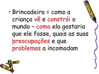 • Brincadeira = como a 
criança vê e constrói o 
mundo – como ela gostaria 
que ele fosse, quais as suas 
preocupações e que 
problemas a incomodam 
 