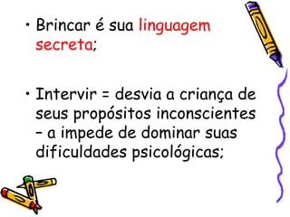 • Brincar é sua linguagem 
secreta; 
• Intervir = desvia a criança de 
seus propósitos inconscientes 
– a impede de dominar suas 
dificuldades psicológicas; 
 