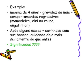 • Exemplo: 
• menina de 4 anos – gravidez da mãe – 
comportamentos regressivos 
(mamadeira, xixi na roupa, 
engatinhar) 
• Após alguns meses – carinhosa com 
sua boneca, cuidando dela mais 
seriamente do que antes 
• Significados ???? 
 