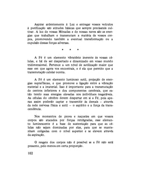 Aspirar ardentemente à Luz e entregar vossos veículos
à purificação são atitudes básicas que sempre precisareis cul-
tivar. A luz de vossas Mônadas e de nossas naves são as ener-
gias que trabalham e transmutam a matéria de vossos cor-
pos, promovendo também a eventual transformação ou a
expulsão dessas forças adversas.
* * *
A Fé é um elemento vibratório inerente às vossas cé-
lulas, e há de ser despertado e dinamizado em vosso mundo
tridimensional. Pertence a um nível de sutilização maior que
esse em que agora vos encontrais, e é ela que permite que a
transmutação celular ocorra.
A Fé é um elemento luminoso sutil, projeção de ener-
gias suprafísicas, e que promove a ligação entre a vibração
material e a imaterial. Isso é importante para a transmutação
de centros inferiores e dos componentes cerebrais, que es-
tão tendo suas energias elevadas nos indivíduos resgatáveis.
As células do cérebro devem despertar em si a Fé, pois ape-
nas assim poderão captar e transmitir às demais — através
da rede nervosa física e sutil — o espírito e a força da trans-
cendência.
Nos momentos de prova e naqueles em que vossos
corpos são atacados por forças retrógradas, esse elemen-
to luminescente é a base de sustentação para que as cé-
lulas não sejam dominadas por elas, para que se mante-
nham coligadas com o nível superior e se elevem através
da aspiração.
O resgate dos corpos não é possível se a Fé não está
presente, pelo menos em certa proporção.
102
 