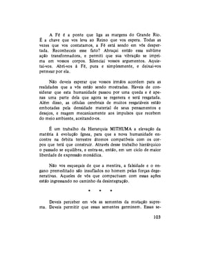 A Fé é a ponte que liga as margens do Grande Rio.
É a chave que vos leva ao Reino que vos espera. Todas as
vezes que vos contatamos, a Fé está sendo em vós desper-
tada. Reconheceis esse fato? Abraçai então essa sublime
ação transformadora, e permiti que sua vibração se impri-
ma em vossos corpos. Silenciai vossos argumentos. Aquie-
tai-vos. Abri-vos à Fé, pura e simplesmente, e deixai-vos
permear por ela.
Não deveis esperar que vossos irmãos acordem para as
realidades que a vós estão sendo mostradas. Haveis de con-
siderar que esta humanidade passou por uma queda e é ape-
nas uma parte dela que agora se regenera e será resgatada.
Além disso, as células cerebrais de muitos resgatáveis estão
embotadas pela densidade material de seus pensamentos e
desejos, e reagem mecanicamente aos impulsos que recebem
do meio ambiente, aceitando-os.
É um trabalho da Hierarquia MITHUMA a elevação da
matéria à evolução ígnea, para que a nova humanidade en-
contre na órbita terrestre átomos compatíveis com os cor-
pos que terá que construir. Através desse trabalho hierárquico
o passado se equilibra, e entra-se, então, em um ciclo de maior
liberdade de expressão monádica.
Não vos esqueçais de que a mentira, a falsidade e o en-
gano premeditado são insuflados no homem pelas forças dege-
nerativas. Aqueles de vós que compactuam com essas ações
estão ingressando no caminho da desintegração.
* * *
Deveis perceber em vós as sementes da mutação supre-
ma. Deveis permitir que essas sementes germinem. Essas se-
103
 
