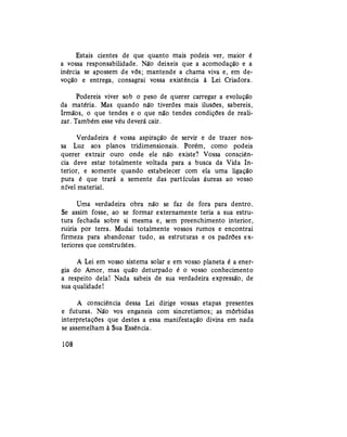 Estais cientes de que quanto mais podeis ver, maior é
a vossa responsabilidade. Não deixeis que a acomodação e a
inércia se apossem de vós; mantende a chama viva e, em de-
voção e entrega, consagrai vossa existência à Lei Criadora.
Podereis viver sob o peso de querer carregar a evolução
da matéria. Mas quando não tiverdes mais ilusões, sabereis,
Irmãos, o que tendes e o que não tendes condições de reali-
zar. Também esse véu deverá cair.
Verdadeira é vossa aspiração de servir e de trazer nos-
sa Luz aos planos tridimensionais. Porém, como podeis
querer extrair ouro onde ele não existe? Vossa consciên-
cia deve estar totalmente voltada para a busca da Vida In-
terior, e somente quando estabelecer com ela uma ligação
pura é que trará a semente das partículas áureas ao vosso
nível material.
Uma verdadeira obra não se faz de fora para dentro.
Se assim fosse, ao se formar externamente teria a sua estru-
tura fechada sobre si mesma e, sem preenchimento interior,
ruiria por terra. Mudai totalmente vossos rumos e encontrai
firmeza para abandonar tudo, as estruturas e os padrões ex-
teriores que construístes.
A Lei em vosso sistema solar e em vosso planeta é a ener-
gia do Amor, mas quão deturpado é o vosso conhecimento
a respeito dela! Nada sabeis de sua verdadeira expressão, de
sua qualidade!
A consciência dessa Lei dirige vossas etapas presentes
e futuras. Não vos enganeis com sincretismos; as mórbidas
interpretações que destes a essa manifestação divina em nada
se assemelham à Sua Essência.
108
 