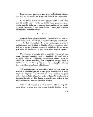Sabei manter a calma dos que vivem na Realidade interna,
mas sem vos acomodar em pontos intermediários do caminho.
Vossa entrega e vossa sincera aspiração serão os elementos
que destruirão vosso mundo de ilusão. Sede gratos, pois so-
mente quando todas as vossas estruturas estiverem em ruínas
podereis vislumbrar o verdadeiro Reino. Louvai esse caminho
de regresso à Morada Cósmica.
* * *
Silenciai sobre o vosso processo. Deveis cuidar-vos com re-
lação a isso, pois a maturação e a conscientização de cada indi-
víduo é tarefa de sua própria Mônada, e apenas por ambição e
exibicionismo sois levados a, falando sobre vós mesmos, inter-
ferir no processo de vossos irmãos. O verdadeiro Serviço se faz
por meio da irradiação, e não de palavras ocas de sentido.
Não dissipeis a energia que se encontra disponível para
vossa elevação, usando-a com a finalidade de confirmar a
realidade material. Enquanto mantiverdes vossos laços de
união em planos humanos, com simpáticos amigos, afins e
irmãos, o que podereis perceber de vossas ligações internas
terá essa máscara ocultando a Realidade.
Tal embotamento da consciência exige de vós, para ser
sanado, a determinação de morrer para permitir que o novo
surja. A estagnação e a identificação com a matéria às quais
como humanidade chegastes estão sufocando totalmente a
Consciência interna. São densas as paredes que vedam a Luz
e que resistem ao trabalho de nossas energias.
Não vos abandonaremos. Tais palavras são assim profe-
ridas devido a mais uma 'das vossas infantis ilusões. Na ver-
109
 