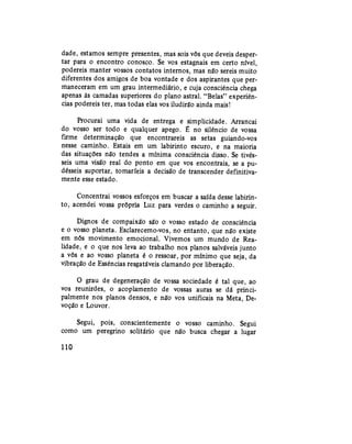 dade, estamos sempre presentes, mas sois vós que deveis desper-
tar para o encontro conosco. Se vos estagnais em certo nível,
podereis manter vossos contatos internos, mas não sereis muito
diferentes dos amigos de boa vontade e dos aspirantes que per-
maneceram em um grau intermediário, e cuja consciência chega
apenas às camadas superiores do plano astral. "Belas" experiên-
cias podereis ter, mas todas elas vos iludirão ainda mais!
Procurai uma vida de entrega e simplicidade. Arrancai
do vosso ser todo e qualquer apego. É no silêncio de vossa
firme determinação que encontrareis as setas guiando-vos
nesse caminho. Estais em um labirinto escuro, e na maioria
das situações não tendes a mínima consciência disso. Se tivés-
seis uma visão real do ponto em que vos encontrais, se a pu-
désseis suportar, tomaríeis a decisão de transcender definitiva-
mente esse estado.
Concentrai vossos esforços em buscar a saída desse labirin-
to, acendei vossa própria Luz para verdes o caminho a seguir.
Dignos de compaixão são o vosso estado de consciência
e o vosso planeta. Esclarecemo-vos, no entanto, que não existe
em nós movimento emocional. Vivemos um mundo de Rea-
lidade, e o que nos leva ao trabalho nos planos salváveis junto
a vós e ao vosso planeta é o ressoar, por mínimo que seja, da
vibração de Essências resgatáveis clamando por liberação.
O grau de degeneração de vossa sociedade é tal que, ao
vos reunirdes, o acoplamento de vossas auras se dá princi-
palmente nos planos densos, e não vos unificais na Meta, De-
voção e Louvor.
Segui, pois, conscientemente o vosso caminho. Segui
como um peregrino solitário que não busca chegar a lugar
110
 