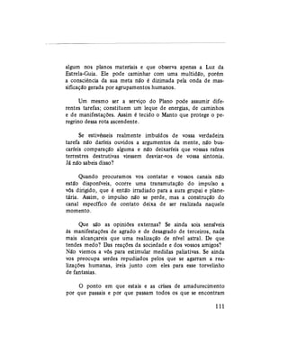 algum nos planos materiais e que observa apenas a Luz da
Estrela-Guia. Ele pode caminhar com uma multidão, porém
a consciência da sua meta não é dizimada pela onda de mas-
sificação gerada por agrupamentos humanos.
Um mesmo ser a serviço do Plano pode assumir dife-
rentes tarefas; constituem um leque de energias, de caminhos
e de manifestações. Assim é tecido o Manto que protege o pe-
regrino dessa rota ascendente.
Se estivésseis realmente imbuídos de vossa verdadeira
tarefa não daríeis ouvidos a argumentos da mente, não bus-
caríeis comparação alguma e não deixaríeis que vossas raízes
terrestres destrutivas viessem desviar-vos de vossa sintonia.
Já não sabeis disso?
Quando procuramos vos contatar e vossos canais não
estão disponíveis, ocorre uma transmutação do impulso a
vós dirigido, que é então irradiado para a aura grupai e plane-
tária. Assim, o impulso não se perde, mas a construção do
canal específico de contato deixa de ser realizada naquele
momento.
Que são as opiniões externas? Se ainda sois sensíveis
às manifestações de agrado e de desagrado de terceiros, nada
mais alcançareis que uma realização de nível astral. De que
tendes medo? Das reações da sociedade e dos vossos amigos?
Não viemos a vós para estimular medidas paliativas. Se ainda
vos preocupa serdes repudiados pelos que se agarram a rea-
lizações humanas, ireis junto com eles para esse torvelinho
de fantasias.
O ponto em que estais e as crises de amadurecimento
por que passais e por que passam todos os que se encontram
111
 