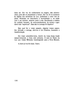 deria ser. Em vez de colaborarem no resgate, irão adorme-
cidos, pois não se prepararam a tempo. Em vez de se juntarem
às legiões dos servidores da Luz, preferiram o sono dos té-
pidos. Poderiam ter descoberto a imortalidade e, na união
com o ser interior, estarem junto a nós. Escolheram a miséria
do cuidado humano, da autocomplacência, da morna e agra-
dável vida "espiritual". Essa não é a energia do Espírito!
Seja qual for o vosso passado, aligeirai vossos passos.
Em devoção e entrega, abri-vos à Lei Criadora, buscando a
transformação.
Em vosso calendário-terra, dentro da vossa densa ilusão
espaço-temporal, a hora está próxima. E será no Reino da
Luz que vossas Mônadas transmigrarão para a Nova Morada.
A chave já vos foi dada. Usai-a.
116
 