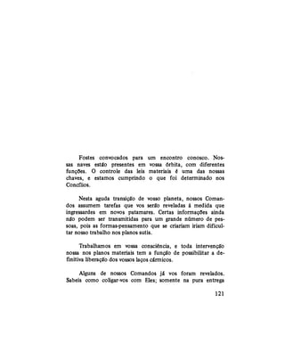 Fostes convocados para um encontro conosco. Nos-
sas naves estão presentes em vossa órbita, com diferentes
funções. O controle das leis materiais é uma das nossas
chaves, e estamos cumprindo o que foi determinado nos
Concílios.
Nesta aguda transição de vosso planeta, nossos Coman-
dos assumem tarefas que vos serão reveladas à medida que
ingressardes em novos patamares. Certas informações ainda
não podem ser transmitidas para um grande número de pes-
soas, pois as formas-pensamento que se criariam iriam dificul-
tar nosso trabalho nos planos sutis.
Trabalhamos em vossa consciência, e toda intervenção
nossa nos planos materiais tem a função de possibilitar a de-
finitiva liberação dos vossos laços cármicos.
Alguns de nossos Comandos já vos foram revelados.
Sabeis como coligar-vos com Eles; somente na pura entrega
121
 