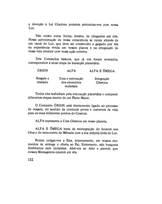 e devoção à Lei Criadora podereis sintonizar-vos com nossa
Luz.
Não existe outra forma, irmãos, de chegardes até nós.
Nossa aproximação de vossa consciência se opera através de
um canal de Luz, que deve ser construído e galgado por vós
na experiência vivida em vossos planos e na integração de
vossa vida interior com vossa ação externa.
Três Comandos bisicos, que já vos foram revelados,
correspondem à atual etapa da transição planetária:
ÓRION ALFA ALFA E ÕMEGA
Resgate e Cura e renovação Integração
traslado dos elementos Cósmica
materiais
Todos eles trabalham pela evacuação planetária e cumprem
diferentes etapas dentro de um Plano Maior.
O Comando ORION está diretamente ligado ao processo
de resgate, no sentido de conduzir povos e correntes de vida
para os mais diferentes pontos do Cosmos.
ALFA representa a Cura Cósmica em vosso planeta.
ALFA E ÕMEGA trata da reintegração do homem aos
Céus e do reencontro da Mônada com a sua própria linha de Luz.
Podeis coligar-vos a Eles, internamente, em vossos mo-
mentos de entrega e oferta ao Pai. Entretanto, não busqueis
fenômenos nem idolatrias. Abri-vos ao Alto e permiti que
nossos Mensageiros operem em vós.
122
 