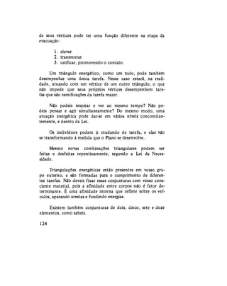 de seus vértices pode ter uma função diferente na etapa da
evacuação:
1. elevar
2. transmutar
3. unificar, promovendo o contato.
Um triângulo energético, como um todo, pode também
desempenhar uma única tarefa. Nesse caso estará, na reali-
dade, atuando com um vértice de um outro triângulo, o que
não impede que seus próprios vértices desempenhem tare-
fas que são ramificações da tarefa maior.
Não podeis respirar e ver ao mesmo tempo? Não po-
deis pensar e agir simultaneamente? Do mesmo modo, uma
atuação energética pode dar-se em vários níveis concomitan-
temente, e dentro da Lei.
Os indivíduos podem ir mudando de tarefa, e elas vão
se transformando à medida que o Plano se desenvolve.
Mesmo novas combinações triangulares podem ser
feitas e desfeitas repentinamente, segundo a Lei da Neces-
sidade.
Triangulações energéticas estão presentes em vosso gru-
po externo, e são formadas para o cumprimento de diferen-
tes tarefas. Não deveis fixar essas conjunturas com vosso cons-
ciente material, pois a afinidade entre corpos não é fator de-
terminante. É uma afinidade interna que reflete sobre os veí-
culos, aparando arestas e fundindo energias.
Existem também conjunturas de dois, cinco, sete e doze
elementos, como sabeis.
124
 