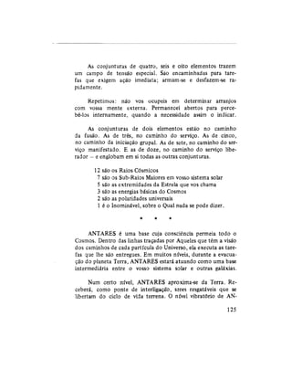 As conjunturas de quatro, seis e oito elementos trazem
um campo de tensão especial. São encaminhadas para tare-
fas que exigem ação imediata; armam-se e desfazem-se ra-
pidamente.
Repetimos: não vos ocupeis em determinar arranjos
com vossa mente externa. Permanecei abertos para perce-
bê-los internamente, quando a necessidade assim o indicar.
As conjunturas de dois elementos estão no caminho
da fusão. As de três, no caminho do serviço. As de cinco,
no caminho da iniciação grupai. As de sete, no caminho do ser-
viço manifestado. E as de doze, no caminho do serviço libe-
rador — e englobam em si todas as outras conjunturas.
12 são os Raios Cósmicos
7 são os Sub-Raios Maiores em vosso sistema solar
5 são as extremidades da Estrela que vos chama
3 são as energias básicas do Cosmos
2 são as polaridades universais
1 é o Inominável, sobre o Qual nada se pode dizer.
* * *
ANTARES é uma base cuja consciência permeia todo o
Cosmos. Dentro das linhas traçadas por Aqueles que têm a visão
dos caminhos de cada partícula do Universo, ela executa as tare-
fas que lhe são entregues. Em muitos níveis, durante a evacua-
ção do planeta Terra, ANTARES estará atuando como uma base
intermediária entre o vosso sistema solar e outras galáxias.
Num certo nível, ANTARES aproxima-se da Terra. Re-
ceberá, como ponte de interligação, seres resgatáveis que se
libertam do ciclo de vida terrena. O nível vibratório de AN-
125
 