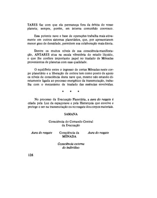 TARES faz com que ela permaneça fora da órbita do vosso
planeta; sempre, porém, em interna comunhão convosco.
Essa potente nave e base de operações trabalha mais ativa-
mente em outros sistemas planetários, que, por apresentarem
menor grau de densidade, permitem sua colaboração mais direta.
Dentre os muitos níveis de sua consciência-manifesta-
ção, ANTARES atua na escala vibratória do estado líquido,
o que lhe confere importante papel no traslado de Mônadas
provenientes de planetas com essa qualidade.
O equilíbrio entre o ingresso de certas Mônadas neste cor-
po planetário e a liberação de outros tem como ponto de apoio
os níveis de consciência desta nave que, mesmo não estando di-
retamente ligada ao processo energético da transmutação, traba-
lha com o mecanismo de traslado das essências envolvidas.
* *• *
No processo da Evacuação Planetária, a aura do resgate é
criada pela Luz da espaçonave e pela Hierarquia que envolve e
protege o ser na transmutação ou no resgate dos corpos materiais.
SAMANA
Consciência do Comando Central
da Evacuação
Aura do resgate Consciência da Aura do resgate
MÔNADA
Consciência externa
do indivíduo
126
 