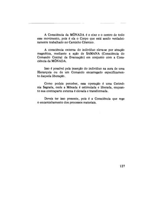 A Consciência da MÕNADA é o eixo e o centro de todo
esse movimento, pois é ela o Corpo que está sendo verdadei-
ramente trabalhado no Caminho Cósmico.
A consciência externa do indivíduo eleva-se por atração
magnética, mediante a ação de SAMANA (Consciência do
Comando Central da Evacuação) em conjunto com a Cons-
ciência da MÕNADA.
Isso é possível pela inserção do indivíduo na aura de uma
Hierarquia ou de um Comando encarregado especificamen-
te daquela liberação.
Como podeis perceber, essa operação é uma Cerimô-
nia Sagrada, onde a Mônada é estimulada e liberada, enquan-
to sua contraparte externa é elevada e transformada.
Deveis ter isso presente, pois é a Consciência que rege
o encaminhamento dos processos materiais.
127
 