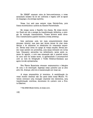 De ERKS* emanam raios de bem-aventurança, e vossa
serenidade interior há de ser cultivada e regada com as águas
do desapego e da entrega suprema.
Nossa Luz será para sempre vossa Estrela-Guia, pois
fostes reconhecidos e aceitos na Grande Fraternidade.
De nossas naves o Espelho vos chama. De nosso encon-
tro fluirá até vós a energia da transformação definitiva, a ener-
gia da mutação transcendente. Vossos átomos serão eleva-
dos e transmutados quando trazidos à nossa presença.
Ireis participar cada vez mais conscientemente desse
processo interior, mas para isso deveis deixar de criar resis-
tências e de alimentar os obstáculos do consciente esquer-
do. Deveis estar livres do apego às vossas reações. Deveis per-
der vosso sentido de autodefesa, pois estais entrando em novas
Leis. Enquanto estiverdes vos defendendo, sereis ainda ca-
pazes de agredir, e com essa emanação não é possível entrar
na aura sutil de nossas naves. A agressividade é incompatível
com as Leis da Integração e União Cósmico-Estelares que
agora vos são apresentadas.
Dos Planos Superiores emanam ensinamentos e bênçãos
de cura e de renovação. Ingressai nesse caminho que se abre
ante vós. Avançai, abri-vos à transmutação em vosso ser.
A etapa preparatória já terminou. A estabilização do
vosso mundo material não faz parte deste nosso Mundo. Vi-
vemos convosco uma mutação imaterial dos elementos, uma
transformação contínua, decorrente do contato com a Fon-
te Criadora.
* Vide ERKS (Mundo Interno), do mesmo autor.
132
 