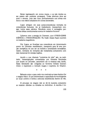 Estais ingressando em novos mares, e se não derdes es-
ses passos não podereis prosseguir. Vossa abertura deve ser
pura e sincera, pois isso atua profundamente nos níveis eté-
ricos e nos vários subplanos de outras dimensões.
Logoi abrigam em suas auras-consciências miríades de
consciências humanas. Ao se trasladarem, transportam con-
sigo todos esses núcleos. Percebeis como é necessário per-
derdes idéias condicionadas acerca de traslados futuros?
Lidamos com a energia do Universo, que é FOGO-CONS-
CIÊNCIA e FOGO-CRIAÇÃO. Na fusão desses fogos ocorrem
os traslados magnéticos.
Um Logos, ao focalizar sua consciência em determinado
ponto do Universo manifestado, transporta para lá uma por-
ção energética do seu ser na medida e intensidade necessárias.
Assim, miríades de mônadas são trasladadas juntamente com
esse manancial de energia logóica.
Aquilo a que chamais "correntes de vida" são, na reali-
dade, transmigrações comandadas por Grandes Entidades
que atuam no processo, assumindo em si mesmas essa tarefa.
Essas Entidades são coligadas ao Governo Celeste Central:
vivem e exprimem a vontade magna e suprema do Criador.
* * *
Sabereis como e para onde vos conduzir sevossodestino for
o resgate físico. O que determinará a capacidade devos dirigirdes
ao local correto é terdes a sintonia estabelecida dentro de vós.
O processo de resgate não se dá de maneira consciente
se existem dúvidas ou divisões no indivíduo. A escolha é in-
133
 