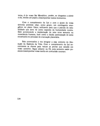 terna, é do vosso Ser Monádico; porém, se chegastes a aderir
a ela, tendes um papel a desempenhar nestes momentos.
Com o cumprimento da Lei e com o ajuste de vossa
sintonia podereis criar, como grupo, um contingente ener-
gético no plano físico, suficiente para que a parcela de esta-
bilidade que deve vir como resposta da humanidade ocorra.
Está acontecendo a implantação de uma nova semente na
consciência humana, bem como a lúcida participação de seres
encarnados no processo de evacuação planetária.
Sois convocados a vos integrar a essa corrente de libe-
ração da Essência da Vida. Com o cumprimento da Lei en-
contrareis as chaves para vencer as provas que estarão em
vosso caminho. Segui adiante na Fé, pois somente assim po-
dereis desempenhar vossa tarefa em comunhão conosco.
134
 