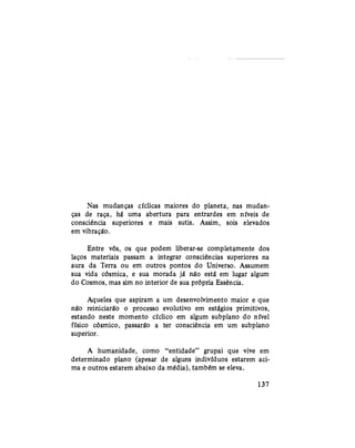 Nas mudanças cíclicas maiores do planeta, nas mudan-
ças de raça, há uma abertura para entrardes em níveis de
consciência superiores e mais sutis. Assim, sois elevados
em vibração.
Entre vós, os que podem liberar-se completamente dos
laços materiais passam a integrar consciências superiores na
aura da Terra ou em outros pontos do Universo. Assumem
sua vida cósmica, e sua morada já não está em lugar algum
do Cosmos, mas sim no interior de sua própria Essência.
Aqueles que aspiram a um desenvolvimento maior e que
não reiniciarão o processo evolutivo em estágios primitivos,
estando neste momento cíclico em algum subplano do nível
físico cósmico, passarão a ter consciência em um subplano
superior.
A humanidade, como "entidade" grupai que vive em
determinado plano (apesar de alguns indivíduos estarem aci-
ma e outros estarem abaixo da média), também se eleva.
137
 