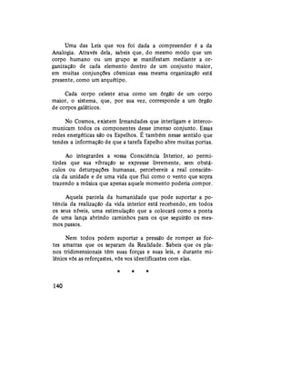 Uma das Leis que vos foi dada a compreender é a da
Analogia. Através dela, sabeis que, do mesmo modo que um
corpo humano ou um grupo se manifestam mediante a or-
ganização de cada elemento dentro de um conjunto maior,
em muitas conjunções cósmicas essa mesma organização está
presente, como um arquétipo.
Cada corpo celeste atua como um órgão de um corpo
maior, o sistema, que, por sua vez, corresponde a um órgão
de corpos galáticos.
No Cosmos, existem Irmandades que interligam e interco-
municam todos os componentes desse imenso conjunto. Essas
redes energéticas são os Espelhos. É também nesse sentido que
tendes a informação de que a tarefa Espelho abre muitas portas.
Ao integrardes a vossa Consciência Interior, ao permi-
tirdes que sua vibração se expresse livremente, sem obstá-
culos ou deturpações humanas, percebereis a real consciên-
cia da unidade e de uma vida que flui como o vento que sopra
trazendo a música que apenas aquele momento poderia compor.
Aquela parcela da humanidade que pode suportar a po-
tência da realização da vida interior está recebendo, em todos
os seus níveis, uma estimulação que a colocará como a ponta
de uma lança abrindo caminhos para os que seguirão os mes-
mos passos.
Nem todos podem suportar a pressão de romper as for-
tes amarras que os separam da Realidade. Sabeis que os pla-
nos tridimensionais têm suas forças e suas leis, e durante mi-
lênios vós as reforçastes, vós vos identificastes com elas.
* * *
140
 