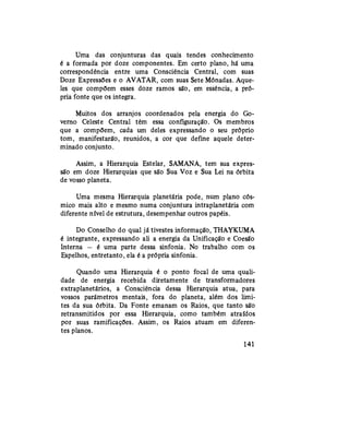 Uma das conjunturas das quais tendes conhecimento
é a formada por doze componentes. Em certo plano, há uma
correspondência entre uma Consciência Central, com suas
Doze Expressões e o AVATAR, com suas Sete Mónadas. Aque-
les que compõem esses doze ramos são, em essência, a pró-
pria fonte que os integra.
Muitos dos arranjos coordenados pela energia do Go-
verno Celeste Central têm essa configuração. Os membros
que a compõem, cada um deles expressando o seu próprio
tom, manifestarão, reunidos, a cor que define aquele deter-
minado conjunto.
Assim, a Hierarquia Estelar, SAMANA, tem sua expres-
são em doze Hierarquias que são Sua Voz e Sua Lei na órbita
de vosso planeta.
Uma mesma Hierarquia planetária pode, num plano cós-
mico mais alto e mesmo numa conjuntura intraplanetária com
diferente nível de estrutura, desempenhar outros papéis.
Do Conselho do qual já tivestes informação, THAYKUMA
é integrante, expressando ali a energia da Unificação e Coesão
Interna — é uma parte dessa sinfonia. No trabalho com os
Espelhos, entretanto, ela é a própria sinfonia.
Quando uma Hierarquia é o ponto focal de uma quali-
dade de energia recebida diretamente de transformadores
extraplanetários, a Consciência dessa Hierarquia atua, para
vossos parâmetros mentais, fora do planeta, além dos limi-
tes da sua órbita. Da Fonte emanam os Raios, que tanto são
retransmitidos por essa Hierarquia, como também atraídos
por suas ramificações. Assim, os Raios atuam em diferen-
tes planos.
141
 