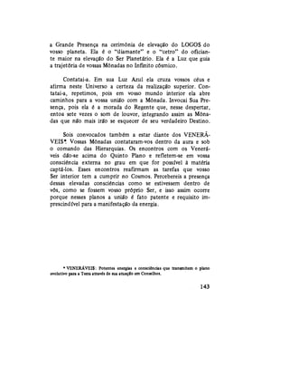 a Grande Presença na cerimônia de elevação do LOGOS do
vosso planeta. Ela é o "diamante" e o "cetro" do ofician-
te maior na elevação do Ser Planetário. Ela é a Luz que guia
a trajetória de vossas Mônadas no Infinito cósmico.
Contatai-a. Em sua Luz Azul ela cruza vossos céus e
afirma neste Universo a certeza da realização superior. Con-
tatai-a, repetimos, pois em vosso mundo interior ela abre
caminhos para a vossa união com a Mônada. Invocai Sua Pre-
sença, pois ela é a morada do Regente que, nesse despertar,
entoa sete vezes o som de louvor, integrando assim as Môna-
das que não mais irão se esquecer de seu verdadeiro Destino.
Sois convocados também a estar diante dos VENERÁ-
VEIS*. Vossas Mônadas contataram-vos dentro da aura e sob
o comando das Hierarquias. Os encontros com os Venerá-
veis dão-se acima do Quinto Plano e refletem-se em vossa
consciência externa no grau em que for possível à matéria
captá-los. Esses encontros reafirmam as tarefas que vosso
Ser interior tem a cumprir no Cosmos. Percebereis a presença
dessas elevadas consciências como se estivessem dentro de
vós, como se fossem vosso próprio Ser, e isso assim ocorre
porque nesses planos a união é fato patente e requisito im-
prescindível para a manifestação da energia.
* VENERÁVEIS: Potentes energias e consciências que transmitem o plano
evolutivo para a Terra através de sua atuação em Conselhos.
143
 