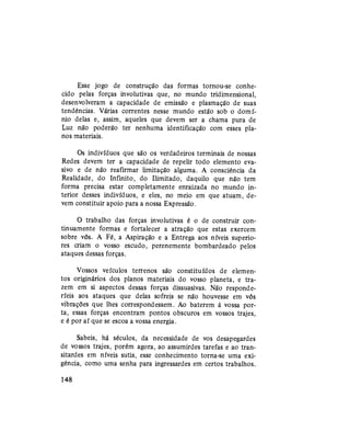 Esse jogo de construção das formas tornou-se conhe-
cido pelas forças involutivas que, no mundo tridimensional,
desenvolveram a capacidade de emissão e plasmaçãò de suas
tendências. Várias correntes nesse mundo estão sob o domí-
nio delas e, assim, aqueles que devem ser a chama pura de
Luz não poderão ter nenhuma identificação com esses pla-
nos materiais.
Os indivíduos que são os verdadeiros terminais de nossas
Redes devem ter a capacidade de repelir todo elemento eva-
sivo e de não reafirmar limitação alguma. A consciência da
Realidade, do Infinito, do Ilimitado, daquilo que não tem
forma precisa estar completamente enraizada no mundo in-
terior desses indivíduos, e eles, no meio em que atuam, de-
vem constituir apoio para a nossa Expressão.
O trabalho das forças involutivas é o de construir con-
tinuamente formas e fortalecer a atração que estas exercem
sobre vós. A Fé, a Aspiração e a Entrega aos níveis superio-
res criam o vosso escudo, perenemente bombardeado pelos
ataques dessas forças.
Vossos veículos terrenos são constituídos de elemen-
tos originários dos planos materiais do vosso planeta, e tra-
zem em si aspectos dessas forças dissuasivas. Não responde-
ríeis aos ataques que delas sofreis se não houvesse em vós
vibrações que lhes correspondessem. Ao baterem à vossa por-
ta, essas forças encontram pontos obscuros em vossos trajes,
e é por aí que se escoa a vossa energia.
Sabeis, há séculos, da necessidade de vos desapegardes
de vossos trajes, porém agora, ao assumirdes tarefas e ao tran-
sitardes em níveis sutis, esse conhecimento torna-se uma exi-
gência, como uma senha para ingressardes em certos trabalhos.
148
 