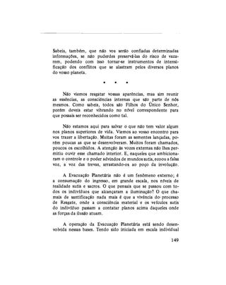 Sabeis, também, que não vos serão confiadas determinadas
informações, se não puderdes preservá-las do risco de vaza-
rem, podendo com isso tornar-se instrumentos de intensi-
ficação dos conflitos que se alastram pelos diversos planos
do vosso planeta.
* * *
Não viemos resgatar vossas aparências, mas sim reunir
as essências, as consciências internas que são parte de nós
mesmos. Como sabeis, todos são Filhos do Único Senhor,
porém deveis estar vibrando no nível correspondente para
que possais ser reconhecidos como tal.
Não estamos aqui para salvar o que não tem valor algum
nos planos superiores de vida. Viemos ao vosso encontro para
vos trazer a libertação. Muitas foram as sementes lançadas, po-
rém poucas as que se desenvolveram. Muitos foram chamados,
poucos os escolhidos. A atenção às vozes externas não lhes per-
mitiu ouvir esse chamado interior. E, naqueles que ambiciona-
ram o controle e o poder advindos de mundos sutis, ecoou a falsa
voz, a voz das trevas, arrastando-os ao poço da involução.
A Evacuação Planetária não é um fenômeno externo; é
a consumação do ingresso, em grande escala, nos níveis de
realidade sutis e sacros. O que pensais que se passou com to-
dos os indivíduos que alcançaram a iluminação? O que cha-
mais de santificação nada mais é que a vivência do- processo
de Resgate, onde a consciência material e os veículos sutis
do indivíduo passam a contatar planos acima daqueles onde
as forças da ilusão atuam.
A operação da Evacuação Planetária está sendo desen-
volvida nessas bases. Tendo sido iniciada em escala individual
149
 
