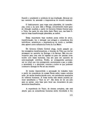 ficando e ampliando a potência de sua irradiação. Eleva-se em
seu caminho de ascensão e desprende-se do mundo material.
O deslocamento para vossa aura planetária, de consciên-
cias, como a da nave Alfa e Ômega, concentrando maior grau
de vibração recebida a partir do Governo Celeste Central para
a Terra, faz parte de uma linha deste Plano que, nas fases fi-
nais de vossa transformação planetária, se realiza.
Dessa importante base recebeis puras ondas de amor,
transformação, luz e elevação que atingem a consciência dos
indivíduos, atraindo-os e imantando-os de modo a, também
eles, agirem como reflexos da Fonte de Luz Maior.
Do Governo Celeste Central chega, tendo passado pe-
los necessários transformadores, o impulso de Vida que vos faz
prosseguir no caminho da Entrega e do Serviço. Não vos con-
vocamos para uma vida de regalias ou para um paraíso cons-
truído com bases humanas, mas sim para um caminho de
auto-superação contínua. Porém, se conseguirdes permane-
cer no nível que vos corresponde, encontrareis a paz, a união,
a serenidade e a plenitude, comuns a todos os que puderam
conhecer a Energia do Pai em seu interior.
Já tendes desenvolvida a percepção do trabalho feito
a partir da consciência de nossas Naves sobre vossos veículos
sutis. Ao serdes levados àquela aura, vos percebereis esvaziados
de reflexos humanos. A vossa mente esse estado poderia pa-
recer semelhante a "ficar no ar". Ela deixa de ter um solo
para se apoiar, uma base para tecer seu mecanismo de pen-
samentos desenfreados.
A experiência do Vazio, da síntese completa, não está
aberta para as consciências humanas ainda vinculadas à ma-
151
 