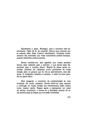 Escolhestes o passo. Prossegui, pois o encontro está de-
terminado. Nada há de vos impedir. Somos uma corrente que
se estende além desse Cosmos manifestado. Tomareis conhe-
cimento das extensões que vossa consciência poderá transpor,
quando estiverdes unidos conosco.
Deveis recolher-vos. Isso significa que vossos sentidos
devem estar voltados para o interior, e que deveis estar dis-
poníveis para o contato direto. Depois de feitas certas co-
nexões, podereis ser utilizados como portadores da nossa
energia para os grupos que de vós se aproximarem, mas não
antes. O verdadeiro trabalho é interior, e nada vos deve pren-
der ao plano físico.
Está chegando o momento da exteriorização de uma
mudança há muito presente. Deveis abrir-vos para assumir
a condução de vossos irmãos que internamente estão unidos
numa mesma tarefa. Passais agora a representar um canal
de serviço consciente, e deveis ter a liberdade interior de es-
tar prontos para as etapas que vos serão mostradas.
155
 