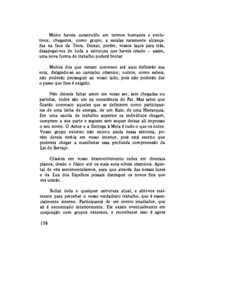 Muito haveis construído em termos humanos e evolu-
tivos; chegastes, como grupo, a escalas raramente alcança-
das na face da Terra. Deixai, porém, vossos laços para trás,
desapegai-vos de toda a estrutura que haveis criado — assim,
uma nova forma de trabalho poderá brotar.
Muitos dos que vieram convosco até aqui definirão sua
rota, dirigindo-se ao caminho cósmico; outros, como sabeis,
não poderão prosseguir ao vosso lado, pois não poderão dar
o passo que lhes é exigido.
Não deixeis faltar amor em vosso ser; sem chegadas ou
partidas, todos são um na consciência do Pai. Mas sabei que
ficarão convosco aqueles que se definirem como participan-
tes de uma linha de energia, de um Raio, de uma Hierarquia.
Em uma escola de trabalho superior os indivíduos chegam,
cumprem a sua parte e seguem sem sequer deixar ali impresso
o seu nome. O Amor e a Entrega à Meta é tudo o que os nutre.
Vosso grupo externo não entrou ainda nessa sintonia, po-
rém deveis vivê-la em vosso interior, pois está escrito que
podereis chegar a manifestar essa profunda compreensão da
Lei do Serviço.
Criastes em vosso desenvolvimento redes em diversos
planos, desde o físico até os mais sutis níveis cósmicos. Apar-
tai de vós sentimentalismos, para que através das nossas luzes
e da Luz dos Espelhos possais distinguir os novos fios que
vos unirão.
Soltai toda e qualquer estrutura atual, e abri-vos real-
mente para perceber o vosso verdadeiro trabalho, que é essen-
cialmente interno. Participareis de um centro irradiador, que
só é encontrado interiormente. Ele existe eventualmente em
conjunção com grupos externos, e reconhecer isso é agora
156
 