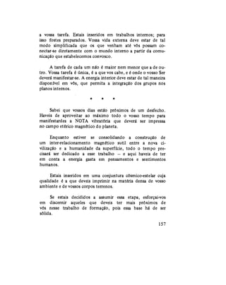 a vossa tarefa. Estais inseridos em trabalhos internos; para
isso fostes preparados. Vossa vida externa deve estar de tal
modo simplificada que os que venham até vós possam co-
nectar-se diretamente com o mundo interno a partir da comu-
nicação que estabelecemos convosco.
A tarefa de cada um não é maior nem menor que a de ou-
tro. Vossa tarefa é única, é a que vos cabe, e é onde o vosso Ser
deverá manifestar-se. A energia interior deve estar de tal maneira
disponível em vós, que permita a integração dos grupos nos
planos internos.
* * *
Sabei que vossos dias estão próximos de um desfecho.
Haveis de aproveitar ao máximo todo o vosso tempo para
manifestardes a NOTA vibratória que deverá ser impressa
no campo etérico magnético do planeta.
Enquanto estiver se consolidando a construção de
um inter-relacionamento magnético sutil entre a nova ci-
vilização e a humanidade da superfície, todo o tempo pre-
cisará ser dedicado a esse trabalho — e aqui haveis de ter
em conta a energia gasta em pensamentos e sentimentos
humanos.
Estais inseridos em uma conjuntura cósmico-estelar cuja
qualidade é a que deveis imprimir na matéria densa de vosso
ambiente e de vossos corpos terrenos.
Se estais decididos a assumir essa etapa, esforçai-vos
em discernir aqueles que deveis ter mais próximos de
vós nesse trabalho de formação, pois essa base há de ser
sólida.
157
 