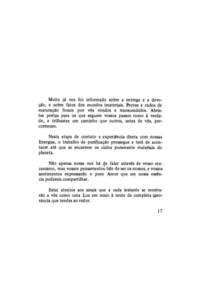 Muito já vos foi informado sobre a entrega e a devo-
ção, e sobre fatos dos mundos imateriais. Provas e ciclos de
maturação foram por vós vividos e transcendidos. Abris-
tes portas para os que seguem vossos passos rumo à verda-
de, e trilhastes um caminho que outros, antes de vós, per-
correram.
Nesta etapa de contato e experiência direta com nossas
Energias, o trabalho de purificação prossegue e terá de acon-
tecer até que se encerrem os ciclos puramente materiais do
planeta.
Não apenas nossa voz há de falar através de vosso me-
canismo, mas vossos pensamentos hão de ser os nossos, e vossos
sentimentos expressarão o puro Amor que em nossa essên-
cia podereis compartilhar.
Estai atentos aos sinais que a cada instante se mostra-
rão a vós como uma Luz em meio à noite de completa igno-
rância que tendes ao redor.
17
 