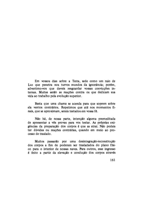 Em vossos dias sobre a Terra, sede como um raio de
Luz que penetra nos turvos mundos da ignorância; porém,
advertimo-vos que deveis resguardar vossas convicções in-
ternas. Muitas serão as reações contra os que dedicam sua
vida ao trabalho pela evolução superior.
Basta que uma chama se acenda para que soprem sobre
ela ventos contrários. Repetimos que até nos momentos fi-
nais, que se aproximam, sereis testados em vossa fé.
Não há, de nossa parte, intenção alguma premeditada
de apresentar a vós provas para vos testar. As próprias exi-
gências da preparação dos corpos é que as atrai. Não podeis
ter dúvidas ou reações contrárias, quando em meio ao pro-
cesso de traslado.
Muitos passarão por uma desintegração-reconstrução
dos corpos a fim de poderem ser trasladados do plano físi-
co para o interior de nossas naves. Para outros, esse ingresso
é feito a partir da elevação e condução dos corpos através
161
 