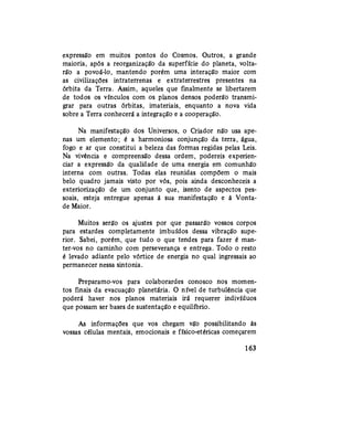 expressão em muitos pontos do Cosmos. Outros, a grande
maioria, após a reorganização da superfície do planeta, volta-
rão a povoá-lo, mantendo porém uma interação maior com
as civilizações intraterrenas e extraterrestres presentes na
órbita da Terra. Assim, aqueles que finalmente se libertarem
de todos os vínculos com os planos densos poderão transmi-
grar para outras órbitas, imateriais, enquanto a nova vida
sobre a Terra conhecerá a integração e a cooperação.
Na manifestação dos Universos, o Criador não usa ape-
nas um elemento; é a harmoniosa conjunção da terra, água,
fogo e ar que constitui a beleza das formas regidas pelas Leis.
Na vivência e compreensão dessa ordem, podereis experien-
ciar a expressão da qualidade de uma energia em comunhão
interna com outras. Todas elas reunidas compõem o mais
belo quadro jamais visto por vós, pois ainda desconheceis a
exteriorização de um conjunto que, isento de aspectos pes-
soais, esteja entregue apenas à sua manifestação e à Vonta-
de Maior.
Muitos serão os ajustes por que passarão vossos corpos
para estardes completamente imbuídos dessa vibração supe-
rior. Sabei, porém, que tudo o que tendes para fazer é man-
ter-vos no caminho com perseverança e entrega. Todo o resto
é levado adiante pelo vórtice de energia no qual ingressais ao
permanecer nessa sintonia.
Preparamo-vos para colaborardes conosco nos momen-
tos finais da evacuação planetária. O nível de turbulência que
poderá haver nos planos materiais irá requerer indivíduos
que possam ser bases de sustentação e equilíbrio.
As informações que vos chegam vão possibilitando às
vossas células mentais, emocionais e físico-etéricas começarem
163
 