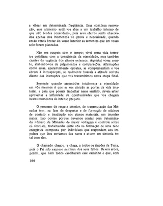 a vibrar em determinada freqüência. Essa contínua renova-
ção, esse alimento sutil vos abre a um trabalho interno de
que não tendes consciência, pois seus efeitos serão observa-
dos apenas nos momentos de prova e necessidade, quando
então vereis brotar do vosso interior as sementes que em vosso
solo foram plantadas.
Não vos ocupeis com o tempo; vivei vossa vida terres-
tre cotidiana com a consciência da eternidade, mas também
cientes da urgência dos ritmos externos. Aquietai vossa men-
te, abstendo-vos de julgamentos e comparações. Afirmações
como essas, aparentemente opostas, se complementam e vos
abrem à introspecção, se realmente buscais a atitude correta
diante das instruções que vos transmitimos nesta etapa final.
Somente quando assumirdes totalmente a eternidade
em vós mesmos é que se vos abrirão as portas da vida ima-
terial, e para que possais trabalhar nesse sentido, deveis saber
aproveitar a infinidade de oportunidades que vos chegam
nestes momentos de intenso preparo.
O processo de resgate interior, de transmutação das Mô-
nadas tem, na fase de despertar e de formação de núcleos
de contato e irradiação nos planos materiais, um impulso
maior. Isso ocorre porque devemos contar com determina-
do número de Mônadas de maior voltagem e controle sobre
os veículos, trabalhando entre vós na formação de uma rede
energética composta por indivíduos que respondam aos im-
pulsos que lhes enviamos das naves e atuem em sintonia to-
tal com eles.
O chamado chegou, e chega, a todos os rincões da Terra,
pois o Pai não esquece nenhum dos seus filhos. Deveis saber,
porém, que nem todos escolheram esse caminho e que, com
164
 