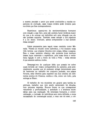 a mesma precisão e amor que sereis conduzidos a escalas su-
periores de evolução, esses vossos irmãos serão levados para
os níveis que lhes corresponderem.
Repetimos: apartai-vos de sentimentalismos humanos
com relação a esse fato, pois não poderia haver violência maior
do que a de colocar um indivíduo sob uma vibração que ele
não pudesse suportar. Também nessa seleção a Lei regedora
é a do Amor. Contudo, sabeis compreender o real sentido
dessa energia?
Estais preparados para seguir vosso caminho como Mó-
nada. Viestes ao mundo como indivíduo, e foi durante vossa
vida terrena que criastes vínculos com coisas, idéias e pessoas.
Para o vosso caminho cósmico não podereis levar nenhum
desses laços materiais e supérfluos, pois vossa única e verda-
deira ligação é com a fonte de toda a Vida — nessa síntese
é que estareis unidos a todos.
Desapegai-vos de qualquer idéia que possais ter sobre
quais deverão ser vossos companheiros de caminho, pois prin-
cipalmente aqueles que já puderam atingir determinado grau
de harmonia no trabalho em conjunto poderão, nos passos
futuros, estar libertos para exprimir sua Luz interna em dife-
rentes pontos do Cosmos, unidos a vós, como um todo, pela
entrega ao Plano.
O trabalho de vos reunirdes em grupos para tarefas es-
pirituais, trabalho que vem sendo estimulado há décadas,
teve pequena resposta. Poucos foram os que conseguiram
vislumbrar a profundidade, a seriedade e a inteireza neces-
sárias para sua realização. Os interesses humanos, a comer-
cialização, a inclusão de indivíduos sem meta definida, a mera
necessidade de contestação social, o mau uso do sexo, a uti-
165
 