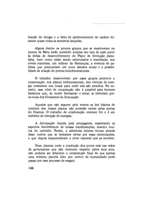 lização de drogas e a falta de aprimoramento de caráter mi-
naram quase todas as sementes lançadas.
Alguns dentre os poucos grupos que se mantiveram na
pureza da Meta estão podendo ampliar seu raio de ação junto
às linhas de desenvolvimento do Plano de Evolução plane-
tária, bem como estão sendo estimulados a manifestar, nos
níveis materiais, um reflexo da Hierarquia, a vivência de pa-
drões que prenunciam um novo sistema social e a possibi-
lidade de criação de pontes interdimensionais.
O trabalho desenvolvido por esses grupos promove a
consumação, nos planos tridimensionais, dos vórtices de ener-
gia existentes nos locais para onde eles são atraídos. No en-
tanto, esse nível de cooperação não é possível para homens
fanáticos que, de modo fantasioso e irreal, se intitulam por-
ta-vozes dos Comandos de Evacuação.
Aqueles que não seguem pelo menos as leis básicas de
conduta dos vossos planos não poderão entrar pelas portas
do Cosmos. O trabalho de colaboração conosco foi e é um
trabalho de elevação de energias.
A deturpação trazida pela propaganda, ressaltando os
aspectos fenoménicos de nossas manifestações, desviou mui-
tos do caminho. Porém, a sabedoria interna trouxe através
disso outros que se deixaram elevar por essas estimulações,
e que depois transcenderam o nível material que as encobre.
Num planeta onde a condução dos povos está nas mãos
de governantes que não merecem respeito pelos seus atos,
não poderia ser diferente a constatação final de que apenas
uma mínima parcela (dez por cento) da humanidade pode
passar por esse processo de resgate.
166
 