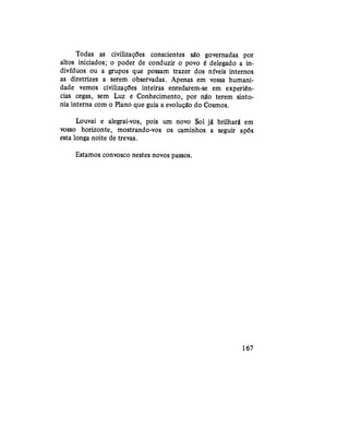 Todas as civilizações conscientes são governadas por
altos iniciados; o poder de conduzir o povo é delegado a in-
divíduos ou a grupos que possam trazer dos níveis internos
as diretrizes a serem observadas. Apenas em vossa humani-
dade vemos civilizações inteiras enredarem-se em experiên-
cias cegas, sem Luz e Conhecimento, por não terem sinto-
nia interna com o Plano que guia a evolução do Cosmos.
Louvai e alegrai-vos, pois um novo Sol já brilhará em
vosso horizonte, mostrando-vos os caminhos a seguir após
esta longa noite de trevas.
Estamos convosco nestes novos passos.
167
 