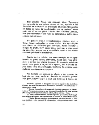 Sois amados. Nunca vos esqueçais disso. Tampouco
vos esqueçais de que agimos através de vós, segundo a Lei
Evolutiva. Os Comandos da Evacuação Planetaria têm agentes
em todos os planos da manifestação, pois os traslados* ocor-
rerão não só de um ponto a outro deste Universo Cósmico,
mas principalmente de um plano de consciência a outro, rumo
a níveis mais elevados.
No passado tivestes operações-resgate atuando sobre a
Terra. Foram registradas em vossa história. Mas agora o pla-
neta clama em definitivo pela libertação. Podeis contatar a
energia de SAMANA**, assim como expressar a nossa ener-
gia específica, sempre que a necessidade emerja e que vossos
canais estejam abertos e receptivos.
Grande será o trabalho que nessa transição se vos apre-
sentará no plano físico; entretanto, maior será vossa ativi-
dade e serviço nos planos internos. O sangrento relaciona-
mento entre povos e nações irá se agravar, pois a loucura im-
pera nesta Terra em purificação. Conforme foi outrora anun-
ciado, os tempos agora se cumprem.
Aos homens, aos animais, às plantas e aos minerais ca-
berá dar um passo evolutivo. Também os devas*** passam
hoje pelo juízo**** após o qual será restituída à Terra a so¬
* Traslado: Operação de transporte dos corpos resgatáveis dos indivíduos,
efetivada por naves intergaláticas ou intraterrenas, conforme o caso. Pode incluir ou
nâo os corpos físicos.
** Samana: Nome cósmico de uma grande Entidade, que outrora foi chamada
de Jesus. Tem agora como uma de suas funções o Comando Geral de todas as opera-
ções de resgate neste planeta. Sua tarefa, todavia, nío se restringe à Terra.
*** Devas: Seres de uma linha evolutiva específica que mantêm estreita ligação
com as forças da Natureza. Participam também do processo de construção das formas.
**** Juízo: Seleçío que ocorre periodicamente, em todos os reinos da natu-
reza (incluindo o reino humano). Há juízos maiores e juízos menores, como o atual.
18
 