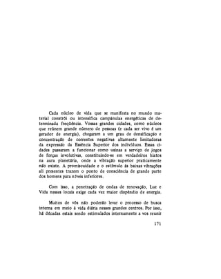 Cada núcleo de vida que se manifesta no mundo ma-
terial constrói ou intensifica campânulas energéticas de de-
terminada freqüência. Vossas grandes cidades, como núcleos
que reúnem grande número de pessoas (e cada ser vivo é um
gerador de energia), chegaram a um grau de densificação e
concentração de correntes negativas altamente limitadoras
da expressão da Essência Superior dos indivíduos. Essas ci-
dades passaram a funcionar como usinas a serviço de jogos
de forças involutivas, constituindo-se em verdadeiros hiatos
na aura planetária, onde a vibração superior praticamente
não existe. A promiscuidade e o estímulo às baixas vibrações
ali presentes trazem o ponto de consciência de grande parte
dos homens para níveis inferiores.
Com isso, a penetração de ondas de renovação, Luz e
Vida nesses locais exige cada vez maior dispêndio de energia.
Muitos de vós não poderão levar o processo de busca
interna em meio à vida diária nesses grandes centros. Por isso,
há décadas estais sendo estimulados internamente a vos reunir
171
 