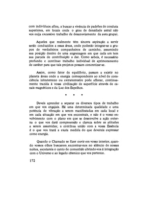 com indivíduos afins, a buscar a vivência de padrões de conduta
superiores, em locais onde o grau de densidade astral não
vos exija excessivo trabalho de desanuviamento da aura grupai.
Aqueles que realmente têm sincera aspiração a servir
serão conduzidos a essas áreas, onde poderão integrar-se a gru-
pos de verdadeiros companheiros de caminho, assumindo
sua posição dentro de uma engrenagem em que cada um tem
sua parcela de contribuição a dar. Como sabeis, é necessário
profundo e contínuo trabalho individual de aprimoramento
de caráter para que tais projetos possam concretizar-se.
Assim, como fator de equilíbrio, passam a existir no
planeta áreas onde a energia correspondente ao nível de cons-
ciência intraterreno ou extraterrestre pode aflorar, continua-
mente trazida à vossa civilização de superfície através de ca-
nais magnéticos e da Luz dos Espelhos.
* * *
Deveis aprender a separar os diversos tipos de trabalho
em que vos engajais. Há uma determinada quaüdade e uma
potência de vibração a serem manifestadas em cada local e
em cada situação em que vos encontrais, e não é o vosso en-
volvimento com o plano em que se desenvolve a ação exter-
na o que vos dará compreensão e clareza sobre as atitudes
a serem assumidas; a contínua união com a vossa Essência
é o que vos trará a exata medida do que devereis expressar
como energia.
Quando o Chamado se fizer ouvir em vosso interior, quan-
do vossos olhos buscarem encontrar-nos no silêncio de nossas
noites, escutareis o canto de comunhão abrindo-vos à integração
com o Universo e ao legado cósmico que vos pertence.
172
 